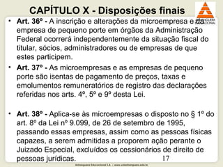 Anhanguera Educacional S.A. | www.unianhanguera.edu.br
17
CAPÍTULO X - Disposições finais
• Art. 36º - A inscrição e alterações da microempresa e da
empresa de pequeno porte em órgãos da Administração
Federal ocorrerá independentemente da situação fiscal do
titular, sócios, administradores ou de empresas de que
estes participem.
• Art. 37º - As microempresas e as empresas de pequeno
porte são isentas de pagamento de preços, taxas e
emolumentos remuneratórios de registro das declarações
referidas nos arts. 4º, 5º e 9º desta Lei.
• Art. 38º - Aplica-se às microempresas o disposto no § 1º do
art. 8º da Lei nº 9.099, de 26 de setembro de 1995,
passando essas empresas, assim como as pessoas físicas
capazes, a serem admitidas a proporem ação perante o
Juizado Especial, excluídos os cessionários de direito de
pessoas jurídicas.
 