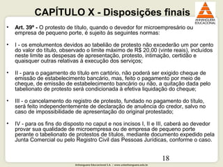 Anhanguera Educacional S.A. | www.unianhanguera.edu.br
18
CAPÍTULO X - Disposições finais
• Art. 39º - O protesto de título, quando o devedor for microempresário ou
empresa de pequeno porte, é sujeito às seguintes normas:
• I - os emolumentos devidos ao tabelião de protesto não excederão um por cento
do valor do título, observado o limite máximo de R$ 20,00 (vinte reais), incluídos
neste limite as despesas de apresentação, protesto, intimação, certidão e
quaisquer outras relativas à execução dos serviços;
• II - para o pagamento do título em cartório, não poderá ser exigido cheque de
emissão de estabelecimento bancário, mas, feito o pagamento por meio de
cheque, de emissão de estabelecimento bancário ou não, a quitação dada pelo
tabelionato de protesto será condicionada à efetiva liquidação do cheque;
• III - o cancelamento do registro de protesto, fundado no pagamento do título,
será feito independentemente de declaração de anuência do credor, salvo no
caso de impossibilidade de apresentação do original protestado;
• IV - para os fins do disposto no caput e nos incisos I, II e III, caberá ao devedor
provar sua qualidade de microempresa ou de empresa de pequeno porte
perante o tabelionato de protestos de títulos, mediante documento expedido pela
Junta Comercial ou pelo Registro Civil das Pessoas Jurídicas, conforme o caso.
 