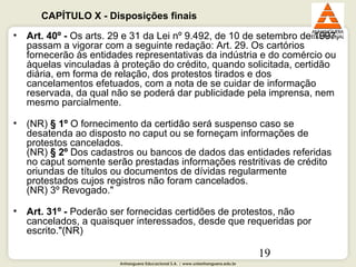 Anhanguera Educacional S.A. | www.unianhanguera.edu.br
19
• Art. 40º - Os arts. 29 e 31 da Lei nº 9.492, de 10 de setembro de 1997,
passam a vigorar com a seguinte redação: Art. 29. Os cartórios
fornecerão às entidades representativas da indústria e do comércio ou
àquelas vinculadas à proteção do crédito, quando solicitada, certidão
diária, em forma de relação, dos protestos tirados e dos
cancelamentos efetuados, com a nota de se cuidar de informação
reservada, da qual não se poderá dar publicidade pela imprensa, nem
mesmo parcialmente.
• (NR) § 1º O fornecimento da certidão será suspenso caso se
desatenda ao disposto no caput ou se forneçam informações de
protestos cancelados.
(NR) § 2º Dos cadastros ou bancos de dados das entidades referidas
no caput somente serão prestadas informações restritivas de crédito
oriundas de títulos ou documentos de dívidas regularmente
protestados cujos registros não foram cancelados.
(NR) 3º Revogado."
• Art. 31º - Poderão ser fornecidas certidões de protestos, não
cancelados, a quaisquer interessados, desde que requeridas por
escrito."(NR)
CAPÍTULO X - Disposições finais
 