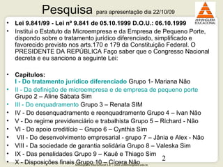 Anhanguera Educacional S.A. | www.unianhanguera.edu.br
2
Pesquisa para apresentação dia 22/10/09
• Lei 9.841/99 - Lei nº 9.841 de 05.10.1999 D.O.U.: 06.10.1999
• Institui o Estatuto da Microempresa e da Empresa de Pequeno Porte,
dispondo sobre o tratamento jurídico diferenciado, simplificado e
favorecido previsto nos arts.170 e 179 da Constituição Federal. O
PRESIDENTE DA REPÚBLICA Faço saber que o Congresso Nacional
decreta e eu sanciono a seguinte Lei:
• Capítulos:
I - Do tratamento jurídico diferenciado Grupo 1- Mariana Não
• II - Da definição de microempresa e de empresa de pequeno porte
Grupo 2 – Aline Sábata Sim
• III - Do enquadramento Grupo 3 – Renata SIM
• IV - Do desenquadramento e reenquadramento Grupo 4 – Ivan Não
• V - Do regime previdenciário e trabalhista Grupo 5 – Richard - Não
• VI - Do apoio creditício – Grupo 6 – Cynthia Sim
• VII - Do desenvolvimento empresarial - grupo 7 – Jânia e Alex - Não
• VIII - Da sociedade de garantia solidária Grupo 8 – Valeska Sim
• IX - Das penalidades Grupo 9 – Kauê e Thiago Sim
• X - Disposições finais Grupo 10 – Cícera Não
 