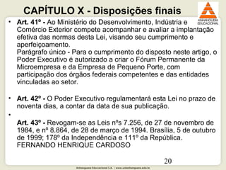 Anhanguera Educacional S.A. | www.unianhanguera.edu.br
20
CAPÍTULO X - Disposições finais
• Art. 41º - Ao Ministério do Desenvolvimento, Indústria e
Comércio Exterior compete acompanhar e avaliar a implantação
efetiva das normas desta Lei, visando seu cumprimento e
aperfeiçoamento.
Parágrafo único - Para o cumprimento do disposto neste artigo, o
Poder Executivo é autorizado a criar o Fórum Permanente da
Microempresa e da Empresa de Pequeno Porte, com
participação dos órgãos federais competentes e das entidades
vinculadas ao setor.
• Art. 42º - O Poder Executivo regulamentará esta Lei no prazo de
noventa dias, a contar da data de sua publicação.
•
Art. 43º - Revogam-se as Leis nºs 7.256, de 27 de novembro de
1984, e nº 8.864, de 28 de março de 1994. Brasília, 5 de outubro
de 1999; 178º da Independência e 111º da República.
FERNANDO HENRIQUE CARDOSO
 