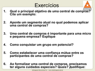 Anhanguera Educacional S.A. | www.unianhanguera.edu.br
21
Exercícios
1. Qual o principal objetivo de uma central de compras?
Cite um exemplo:
2. Aponte um segmento atual no qual podemos aplicar
uma central de compras?
3. Uma central de compras é importante para uma micro
e pequena empresa? Explique
4. Como conquistar um grupo em potencial?
5. Como estabelecer uma confiança mútua entre os
participantes de uma central de compras?
6. Ao formalizar uma central de compras, precisamos
ter alguns cuidados especiais? Quais? Justifique:
 