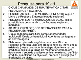 Anhanguera Educacional S.A. | www.unianhanguera.edu.br
22
Pesquisa para 19-11
1. O QUE CHAMAMOS DE RUA TEMÁTICA CITAR
PELO MENOS 1 EXEMPLO
2. PESQUISAR SOBRE O MERCADO INFANTIL o que o
Micro e o Pequeno Empresário pode explorar?
3. PESQUISAR SOBRE MERCADOS DE LUXO, existe
possibilidade de uma Micro ou Pequena explorar o
mercado?
4. AS MELHORES OPÇÕES DE FRANQUIAS PARA A
PEQUENA EMPRESA
5. O que podemos classificar como Empreendedor
Individual? Quais os benefícios? Aponte as vantagens e
as desvantagens:
6. Elabore um plano de negócios para uma Micro e
Pequena Empresa...crie um produto novo ou inove um já
existente (nesse caso aponte a etapa vigente) atual do
produto e explique a razão do mesmo ter entrado em
declínio) em seguida analise o ambiente externo, perfil do
produto, quantifique os objetivos, prepare a divulgação e
finalização do plano.
 