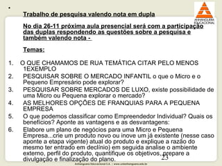Anhanguera Educacional S.A. | www.unianhanguera.edu.br
23
•
Trabalho de pesquisa valendo nota em dupla
No dia 26-11 próxima aula presencial será com a participação
das duplas respondendo as questões sobre a pesquisa e
também valendo nota -
Temas:
1. O QUE CHAMAMOS DE RUA TEMÁTICA CITAR PELO MENOS
1EXEMPLO
2. PESQUISAR SOBRE O MERCADO INFANTIL o que o Micro e o
Pequeno Empresário pode explorar?
3. PESQUISAR SOBRE MERCADOS DE LUXO, existe possibilidade de
uma Micro ou Pequena explorar o mercado?
4. AS MELHORES OPÇÕES DE FRANQUIAS PARA A PEQUENA
EMPRESA
5. O que podemos classificar como Empreendedor Individual? Quais os
benefícios? Aponte as vantagens e as desvantagens:
6. Elabore um plano de negócios para uma Micro e Pequena
Empresa...crie um produto novo ou inove um já existente (nesse caso
aponte a etapa vigente) atual do produto e explique a razão do
mesmo ter entrado em declínio) em seguida analise o ambiente
externo, perfil do produto, quantifique os objetivos, prepare a
divulgação e finalização do plano.
 