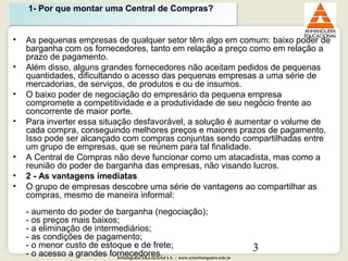 Anhanguera Educacional S.A. | www.unianhanguera.edu.br
3
• As pequenas empresas de qualquer setor têm algo em comum: baixo poder de
barganha com os fornecedores, tanto em relação a preço como em relação a
prazo de pagamento.
• Além disso, alguns grandes fornecedores não aceitam pedidos de pequenas
quantidades, dificultando o acesso das pequenas empresas a uma série de
mercadorias, de serviços, de produtos e ou de insumos.
• O baixo poder de negociação do empresário da pequena empresa
compromete a competitividade e a produtividade de seu negócio frente ao
concorrente de maior porte.
• Para inverter essa situação desfavorável, a solução é aumentar o volume de
cada compra, conseguindo melhores preços e maiores prazos de pagamento.
Isso pode ser alcançado com compras conjuntas sendo compartilhadas entre
um grupo de empresas, que se reúnem para tal finalidade.
• A Central de Compras não deve funcionar como um atacadista, mas como a
reunião do poder de barganha das empresas, não visando lucros.
• 2 - As vantagens imediatas
• O grupo de empresas descobre uma série de vantagens ao compartilhar as
compras, mesmo de maneira informal:
- aumento do poder de barganha (negociação);
- os preços mais baixos;
- a eliminação de intermediários;
- as condições de pagamento;
- o menor custo de estoque e de frete;
- o acesso a grandes fornecedores.
1- Por que montar uma Central de Compras?1- Por que montar uma Central de Compras?
 