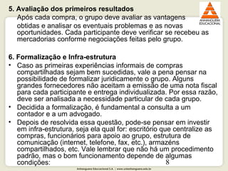 Anhanguera Educacional S.A. | www.unianhanguera.edu.br
8
5. Avaliação dos primeiros resultados
Após cada compra, o grupo deve avaliar as vantagens 
obtidas e analisar os eventuais problemas e as novas 
oportunidades. Cada participante deve verificar se recebeu as 
mercadorias conforme negociações feitas pelo grupo.  
6. Formalização e Infra-estrutura
• Caso as primeiras experiências informais de compras 
compartilhadas sejam bem sucedidas, vale a pena pensar na 
possibilidade de formalizar juridicamente o grupo. Alguns 
grandes fornecedores não aceitam a emissão de uma nota fiscal 
para cada participante e entrega individualizada. Por essa razão, 
deve ser analisada a necessidade particular de cada grupo.
• Decidida a formalização, é fundamental a consulta a um 
contador e a um advogado.
• Depois de resolvida essa questão, pode-se pensar em investir 
em infra-estrutura, seja ela qual for: escritório que centralize as 
compras, funcionários para apoio ao grupo, estrutura de 
comunicação (internet, telefone, fax, etc.), armazéns 
compartilhados, etc. Vale lembrar que não há um procedimento 
padrão, mas o bom funcionamento depende de algumas 
condições:
 
