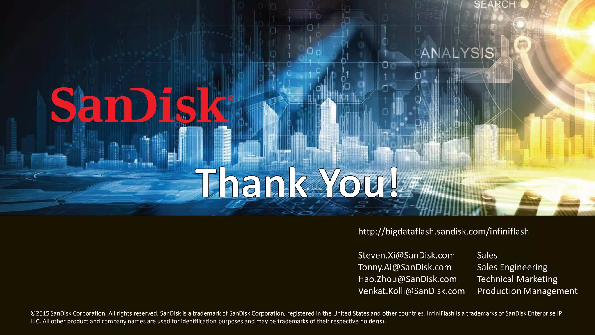 21
© 2015 SanDisk Corporation. All rights reserved. SanDisk is a trademark of SanDisk Corporation, registered in the United States and other countries. InfiniFlash is a trademarks of SanDisk Enterprise IP
LLC. All other product and company names are used for identification purposes and may be trademarks of their respective holder(s).
http://bigdataflash.sandisk.com/infiniflash
Steven.Xi@SanDisk.com Sales
Tonny.Ai@SanDisk.com Sales Engineering
Hao.Zhou@SanDisk.com Technical Marketing
Venkat.Kolli@SanDisk.com Production Management
 