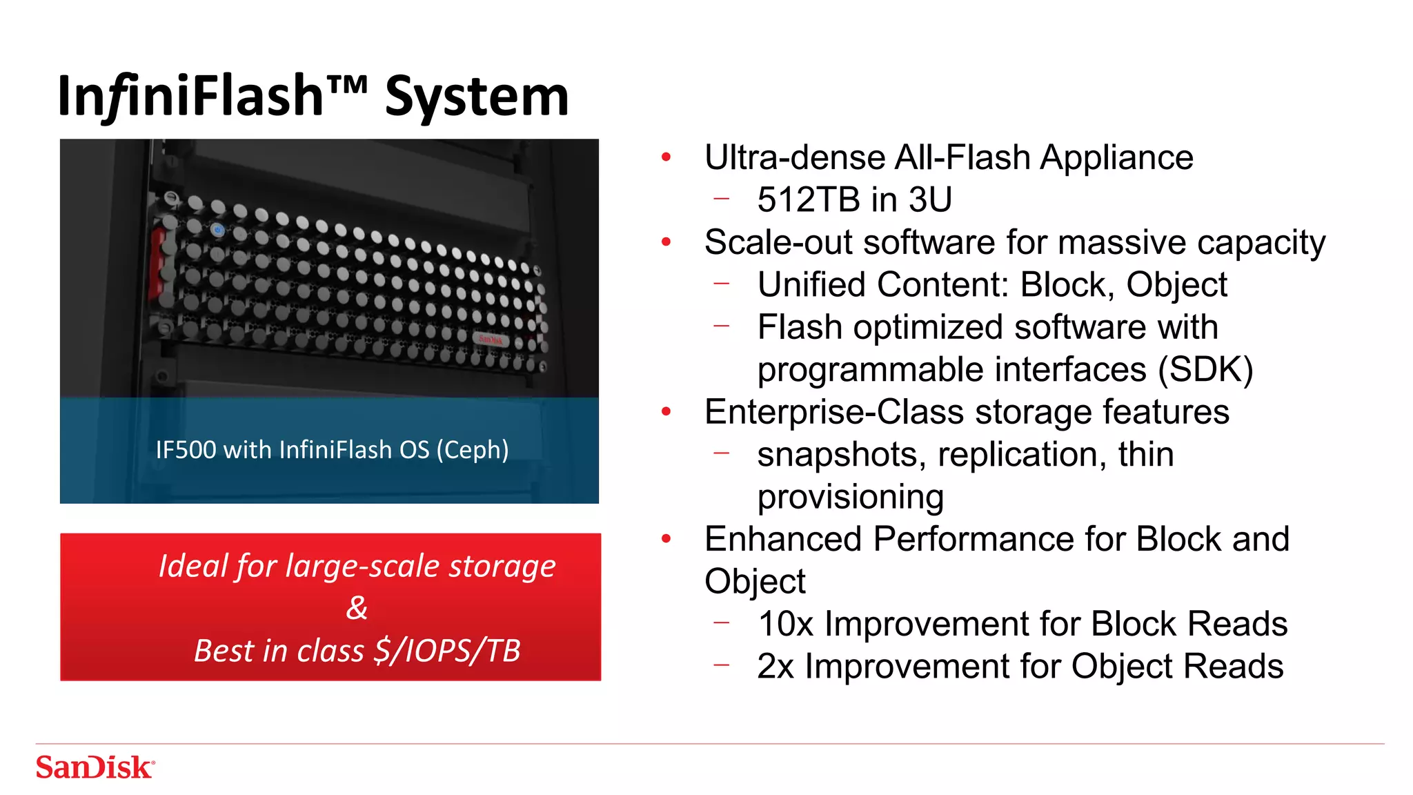 InfiniFlash™ System
• Ultra-dense All-Flash Appliance
- 512TB in 3U
• Scale-out software for massive capacity
- Unified Content: Block, Object
- Flash optimized software with
programmable interfaces (SDK)
• Enterprise-Class storage features
- snapshots, replication, thin
provisioning
• Enhanced Performance for Block and
Object
- 10x Improvement for Block Reads
- 2x Improvement for Object Reads
IF500 with InfiniFlash OS (Ceph)
Ideal for large-scale storage
&
Best in class $/IOPS/TB
 