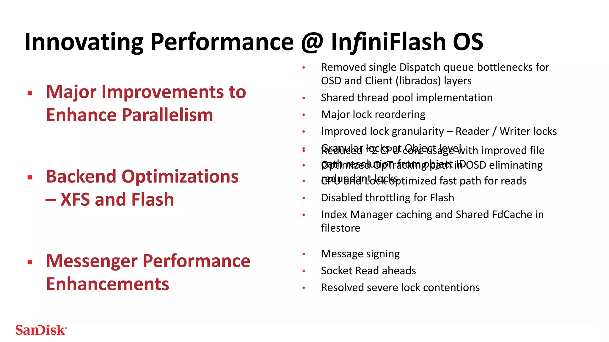 Innovating Performance @ InfiniFlash OS
 Major Improvements to
Enhance Parallelism
 Backend Optimizations
– XFS and Flash
 Messenger Performance
Enhancements
• Message signing
• Socket Read aheads
• Resolved severe lock contentions
• Reduced ~2 CPU core usage with improved file
path resolution from object ID
• CPU and Lock optimized fast path for reads
• Disabled throttling for Flash
• Index Manager caching and Shared FdCache in
filestore
• Removed single Dispatch queue bottlenecks for
OSD and Client (librados) layers
• Shared thread pool implementation
• Major lock reordering
• Improved lock granularity – Reader / Writer locks
• Granular locks at Object level
• Optimized OpTracking path in OSD eliminating
redundant locks
 