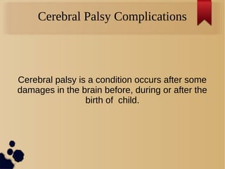 Cerebral Palsy Complications
Cerebral palsy is a condition occurs after some
damages in the brain before, during or after the
birth of child.
 