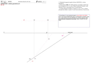 x 0
EXERCÍCIOS - sólidos geométricos II
Ex. 3)
V2
V1
01
O2
30º
3- Pirâmide hexagonal regular de base [ABCDEF] e vértice
principal V:
- A face lateral [ABV] do sólido pertence a um plano vertical que
faz um ângulo de 30º a.e. com o Plano Frontal de Projeção e que
interseta o eixo x num ponto com -8 cm de abcissa;
- O centro da base do sólido é o ponto O ( -0,5; 2; 4) e o vértice
principal do sólido é o ponto V, com 4cm de abcissa e 4cm de cota.
(hp)
- Encontrado V1 já é possível traçar o ,eixo interno do sólido
que é uma reta fundamental para a construção do mesmo, pois
que o eixo interno de uma pirâmide (ou prisma) regular reta é
perpendicular (ortogonal) à sua base, logo, ao plano da sua
base.e2
K K1 K2
e1
 