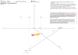 x 0
EXERCÍCIOS - sólidos geométricos II
Ex. 3)
V2
V1
01
O2
30º
3- Pirâmide hexagonal regular de base [ABCDEF] e vértice
principal V:
- A face lateral [ABV] do sólido pertence a um plano vertical que
faz um ângulo de 30º a.e. com o Plano Frontal de Projeção e que
interseta o eixo x num ponto com -8 cm de abcissa;
- O centro da base do sólido é o ponto O ( -0,5; 2; 4) e o vértice
principal do sólido é o ponto V, com 4cm de abcissa e 4cm de cota.
fa
ha
(hp)
e2
K K1 K2
- Encontrado V1 já é possível traçar o ,eixo interno do sólido
que é uma reta fundamental para a construção do mesmo, pois
que o eixo interno de uma pirâmide (ou prisma) regular reta é
perpendicular (ortogonal) à sua base, logo, perpendicular ao
plano da sua base.
- Assim, já podemos marcar o plano que contém a base do
sólido (plano a), que sabemos ser perpendicular ao eixo do
sólido e conter o centro da sua base (ponto O). Note-se que
este plano também é projetante horizontal...
90º
e1
 