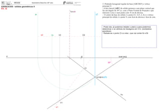 x 0
EXERCÍCIOS - sólidos geométricos II
Ex. 3)
V2
V1
01
O2Or
30º
3- Pirâmide hexagonal regular de base [ABCDEF] e vértice
principal V:
- A face lateral [ABV] do sólido pertence a um plano vertical que
faz um ângulo de 30º a.e. com o Plano Frontal de Projeção e que
interseta o eixo x num ponto com -8 cm de abcissa;
- O centro da base do sólido é o ponto O ( -0,5; 2; 4) e o vértice
principal do sólido é o ponto V, com 4cm de abcissa e 4cm de cota.
- Posto isto, já podemos rebater o plano a para podermos
determinar o os vértices do hexágono em V.G. (verdadeira
grandeza);
- Rebate-se o ponto O e a reta i, que vai conter Ar e Br
e2
e1
K K1 K2
fa
ha
ch
A1 B1 (i1)
i2ir
 