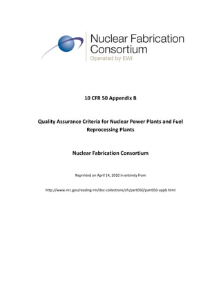 10 CFR 50 Appendix B



Quality Assurance Criteria for Nuclear Power Plants and Fuel
                    Reprocessing Plants



                  Nuclear Fabrication Consortium


                    Reprinted on April 14, 2010 in entirety from


   http://www.nrc.gov/reading-rm/doc-collections/cfr/part050/part050-appb.html
 