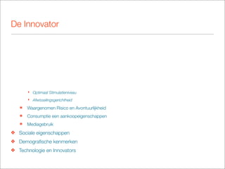 De Innovator




       ‣ Optimaal Stimulatieniveau
       ‣ Afwisselingsgerichtheid

   ๏   Waargenomen Risico en Avontuurlijkheid
   ๏   Consumptie een aankoopeigenschappen
   ๏   Mediagebruik
❖ Sociale eigenschappen
❖ Demograﬁsche kenmerken
❖ Technologie en Innovators
 