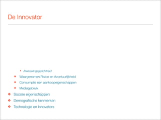 De Innovator




       ‣ Afwisselingsgerichtheid

   ๏   Waargenomen Risico en Avontuurlijkheid
   ๏   Consumptie een aankoopeigenschappen
   ๏   Mediagebruik
❖ Sociale eigenschappen
❖ Demograﬁsche kenmerken
❖ Technologie en Innovators
 
