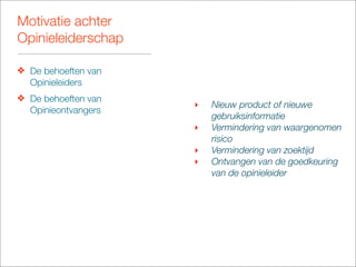 Motivatie achter
Opinieleiderschap

❖ De behoeften van
  Opinieleiders
❖ De behoeften van
                     ‣   Nieuw product of nieuwe
  Opinieontvangers
                         gebruiksinformatie
                     ‣   Vermindering van waargenomen
                         risico
                     ‣   Vermindering van zoektijd
                     ‣   Ontvangen van de goedkeuring
                         van de opinieleider
 