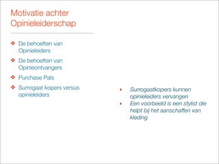 Motivatie achter
Opinieleiderschap

❖ De behoeften van
  Opinieleiders
❖ De behoeften van
  Opinieontvangers
❖ Purchase Pals
❖ Surrogaat kopers versus   ‣   Surrogaatkopers kunnen
  opinieleiders                 opinieleiders vervangen
                            ‣   Een voorbeeld is een stylist die
                                helpt bij het aanschaffen van
                                kleding
 