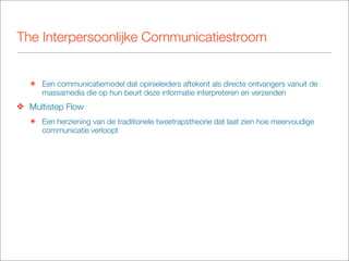 The Interpersoonlijke Communicatiestroom


   ๏ Een communicatiemodel dat opinieleiders aftekent als directe ontvangers vanuit de
     massamedia die op hun beurt deze informatie interpreteren en verzenden
❖ Multistep Flow
   ๏ Een herziening van de traditionele tweetrapstheorie dat laat zien hoe meervoudige
     communicatie verloopt
 