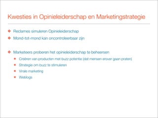 Kwesties in Opinieleiderschap en Marketingstrategie

❖ Reclames simuleren Opinieleiderschap
❖ Mond-tot-mond kan oncontroleerbaar zijn


❖ Marketeers proberen het opinieleiderschap te beheersen
   ๏ Creëren van producten met buzz potentie (dat mensen erover gaan praten)
   ๏ Strategie om buzz te stimuleren
   ๏ Virale marketing
   ๏ Weblogs
 