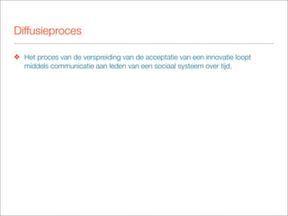 Diffusieproces

❖ Het proces van de verspreiding van de acceptatie van een innovatie loopt
  middels communicatie aan leden van een sociaal systeem over tijd.
 