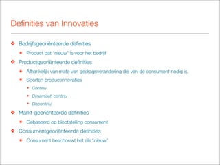 Deﬁnities van Innovaties

❖ Bedrijfsgeoriënteerde deﬁnities
   ๏ Product dat “nieuw” is voor het bedrijf
❖ Productgeoriënteerde deﬁnities
   ๏ Afhankelijk van mate van gedragsverandering die van de consument nodig is.
   ๏ Soorten productinnovaties
      ‣ Continu
      ‣ Dynamisch continu
      ‣ Discontinu

❖ Markt-georiënteerde deﬁnities
   ๏ Gebaseerd op blootstelling consument
❖ Consumentgeoriënteerde deﬁnities
   ๏ Consument beschouwt het als “nieuw”
 