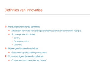 Deﬁnities van Innovaties



❖ Productgeoriënteerde deﬁnities
   ๏ Afhankelijk van mate van gedragsverandering die van de consument nodig is.
   ๏ Soorten productinnovaties
      ‣ Continu
      ‣ Dynamisch continu
      ‣ Discontinu

❖ Markt-georiënteerde deﬁnities
   ๏ Gebaseerd op blootstelling consument
❖ Consumentgeoriënteerde deﬁnities
   ๏ Consument beschouwt het als “nieuw”
 