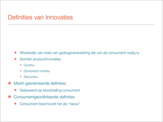 Deﬁnities van Innovaties




   ๏ Afhankelijk van mate van gedragsverandering die van de consument nodig is.
   ๏ Soorten productinnovaties
      ‣ Continu
      ‣ Dynamisch continu
      ‣ Discontinu

❖ Markt-georiënteerde deﬁnities
   ๏ Gebaseerd op blootstelling consument
❖ Consumentgeoriënteerde deﬁnities
   ๏ Consument beschouwt het als “nieuw”
 