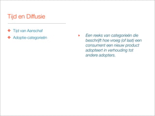 Tijd en Diffusie

❖ Tijd van Aanschaf
❖ Adoptie-categorieën
                        ‣   Een reeks van categorieën die
                            beschrijft hoe vroeg (of laat) een
                            consument een nieuw product
                            adopteert in verhouding tot
                            andere adopters.
 