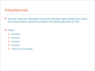 Adoptieproces

❖ De fasen waar een individuele consument doorheen gaat voordat deze besluit
  een nieuw product wel/niet te proberen of te blijven gebruiken (of niet).


❖ Fasen:
   ๏ Aandacht
   ๏ Interesse
   ๏ Evaluatie
   ๏ Proberen
   ๏ Adoptie (of verwerping)
 