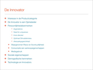 De Innovator

❖ Interesse in de Productcategorie
❖ De Innovator is een Opinieleider
❖ Persoonlijkheidskenmerken
       ‣ Dogmatisme
       ‣ Need for uniqueness
       ‣ Inner-directed
       ‣ Optimaal Stimulatieniveau
       ‣ Afwisselingsgerichtheid

   ๏   Waargenomen Risico en Avontuurlijkheid
   ๏   Consumptie een aankoopeigenschappen
   ๏   Mediagebruik
❖ Sociale eigenschappen
❖ Demograﬁsche kenmerken
❖ Technologie en Innovators
 