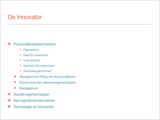 De Innovator



❖ Persoonlijkheidskenmerken
       ‣ Dogmatisme
       ‣ Need for uniqueness
       ‣ Inner-directed
       ‣ Optimaal Stimulatieniveau
       ‣ Afwisselingsgerichtheid

   ๏   Waargenomen Risico en Avontuurlijkheid
   ๏   Consumptie een aankoopeigenschappen
   ๏   Mediagebruik
❖ Sociale eigenschappen
❖ Demograﬁsche kenmerken
❖ Technologie en Innovators
 