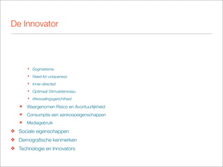 De Innovator




       ‣ Dogmatisme
       ‣ Need for uniqueness
       ‣ Inner-directed
       ‣ Optimaal Stimulatieniveau
       ‣ Afwisselingsgerichtheid

   ๏   Waargenomen Risico en Avontuurlijkheid
   ๏   Consumptie een aankoopeigenschappen
   ๏   Mediagebruik
❖ Sociale eigenschappen
❖ Demograﬁsche kenmerken
❖ Technologie en Innovators
 