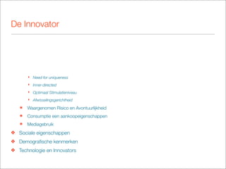 De Innovator




       ‣ Need for uniqueness
       ‣ Inner-directed
       ‣ Optimaal Stimulatieniveau
       ‣ Afwisselingsgerichtheid

   ๏   Waargenomen Risico en Avontuurlijkheid
   ๏   Consumptie een aankoopeigenschappen
   ๏   Mediagebruik
❖ Sociale eigenschappen
❖ Demograﬁsche kenmerken
❖ Technologie en Innovators
 