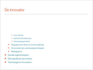 De Innovator




       ‣ Inner-directed
       ‣ Optimaal Stimulatieniveau
       ‣ Afwisselingsgerichtheid

   ๏   Waargenomen Risico en Avontuurlijkheid
   ๏   Consumptie een aankoopeigenschappen
   ๏   Mediagebruik
❖ Sociale eigenschappen
❖ Demograﬁsche kenmerken
❖ Technologie en Innovators
 