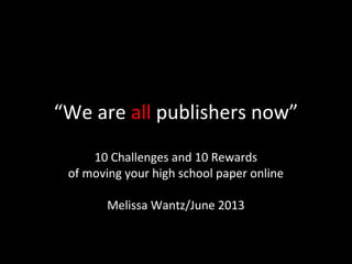 “We are all publishers now”
10 Challenges and 10 Rewards
of moving your high school paper online
Melissa Wantz/June 2013
 