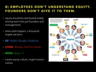 8 ) E M P L O Y E E S D O N ’ T U N D E R S TA N D E Q U I T Y.
F O U N D E R S D O N ’ T G I V E I T T O T H E M .
• equity should be distributed widely
among team (not just founders and
management)
• when exits happen, a thousand
angels are born
• US: PayPal, Google, Facebook
• CHINA: Alibaba, TenCent, Baidu
• MENA: Souq + ?
• create equity culture, angel investor
culture
 