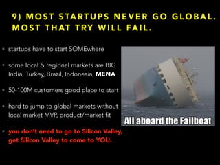 9 ) M O S T S TA RT U P S N E V E R G O G L O B A L .
M O S T T H AT T RY W I L L FA I L .
• startups have to start SOMEwhere
• some local & regional markets are BIG
India, Turkey, Brazil, Indonesia, MENA
• 50-100M customers good place to start
• hard to jump to global markets without
local market MVP, product/market fit
• you don’t need to go to Silicon Valley,
get Silicon Valley to come to YOU.
 