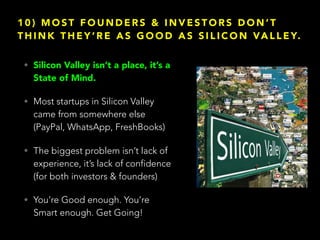 1 0 ) M O S T F O U N D E R S & I N V E S T O R S D O N ’ T
T H I N K T H E Y ’ R E A S G O O D A S S I L I C O N VA L L E Y.
• Silicon Valley isn’t a place, it’s a
State of Mind.
• Most startups in Silicon Valley
came from somewhere else
(PayPal, WhatsApp, FreshBooks)
• The biggest problem isn’t lack of
experience, it’s lack of confidence
(for both investors & founders)
• You’re Good enough. You’re
Smart enough. Get Going!
 