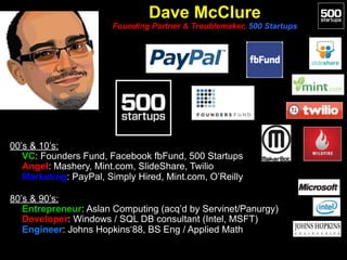Dave McClure 
Founding Partner & Troublemaker, 500 Startups
00’s & 10’s:
• VC: Founders Fund, Facebook fbFund, 500 Startups
• Angel: Mashery, Mint.com, SlideShare, Twilio
• Marketing: PayPal, Simply Hired, Mint.com, O’Reilly
80’s & 90’s:
• Entrepreneur: Aslan Computing (acq’d by Servinet/Panurgy)
• Developer: Windows / SQL DB consultant (Intel, MSFT)
• Engineer: Johns Hopkins‘88, BS Eng / Applied Math
 