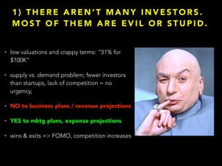 1 ) T H E R E A R E N ’ T M A N Y I N V E S T O R S .
M O S T O F T H E M A R E E V I L O R S T U P I D .
• low valuations and crappy terms: “51% for
$100K”
• supply vs. demand problem; fewer investors
than startups, lack of competition = no
urgency,
• NO to business plans / revenue projections
• YES to mktg plans, expense projections
• wins & exits => FOMO, competition increases
 
