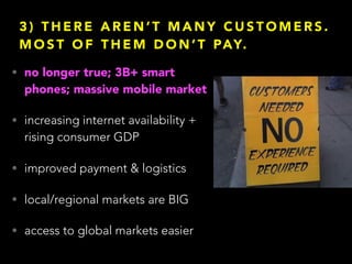 3 ) T H E R E A R E N ’ T M A N Y C U S T O M E R S .
M O S T O F T H E M D O N ’ T PAY.
• no longer true; 3B+ smart
phones; massive mobile market
• increasing internet availability +
rising consumer GDP
• improved payment & logistics
• local/regional markets are BIG
• access to global markets easier
 