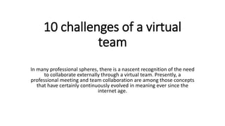 10 challenges of a virtual
team
In many professional spheres, there is a nascent recognition of the need
to collaborate externally through a virtual team. Presently, a
professional meeting and team collaboration are among those concepts
that have certainly continuously evolved in meaning ever since the
internet age.
 