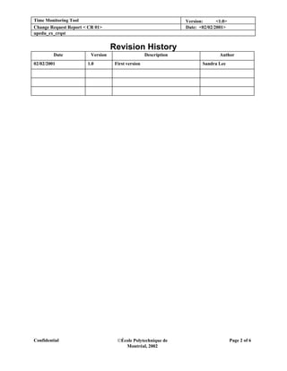 Time Monitoring Tool                                              Version:      <1.0>
Change Request Report < CR 01>                                    Date: <02/02/2001>
upedu_ex_crqst


                                   Revision History
         Date            Version                    Description                  Author
02/02/2001             1.0          First version                        Sandra Lee




Confidential                         École Polytechnique de                            Page 2 of 6
                                        Montréal, 2002
 