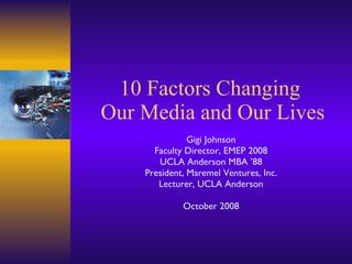 10 Factors Changing  Our Media and Our Lives Gigi Johnson Faculty Director, EMEP 2008 UCLA Anderson MBA ’88 President, Maremel Ventures, Inc. Lecturer, UCLA Anderson October 2008 