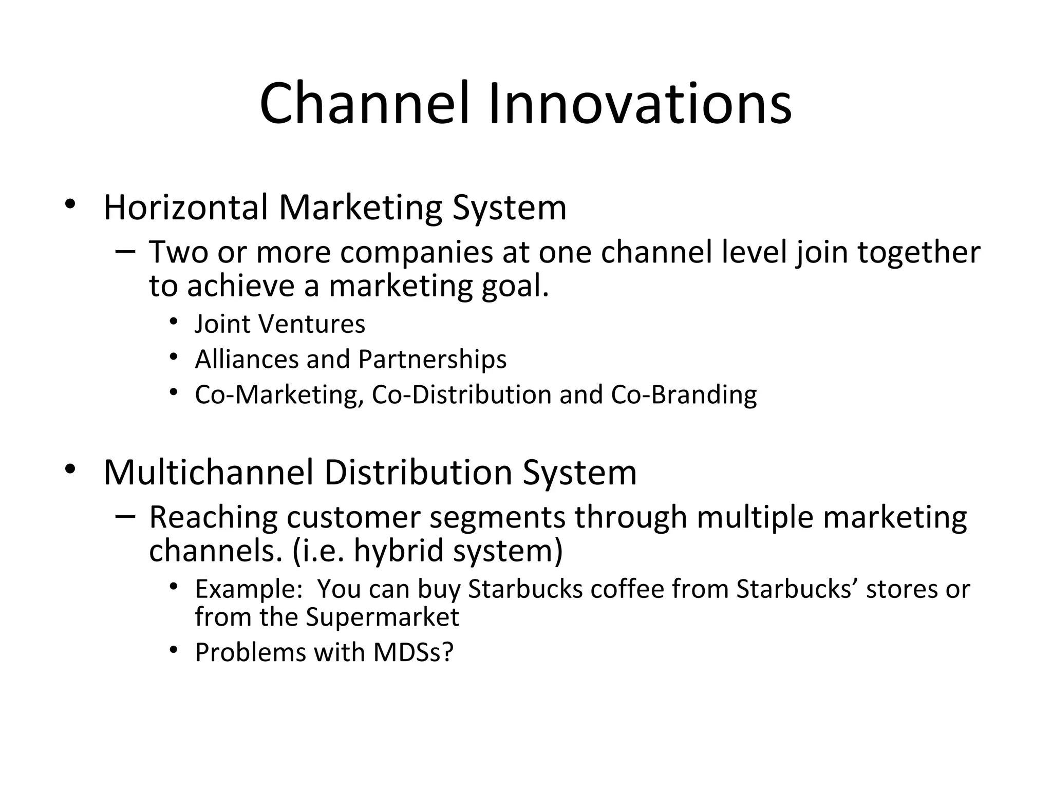 Channel Innovations
• Horizontal Marketing System
   – Two or more companies at one channel level join together
     to achieve a marketing goal.
      • Joint Ventures
      • Alliances and Partnerships
      • Co-Marketing, Co-Distribution and Co-Branding

• Multichannel Distribution System
   – Reaching customer segments through multiple marketing
     channels. (i.e. hybrid system)
      • Example: You can buy Starbucks coffee from Starbucks’ stores or
        from the Supermarket
      • Problems with MDSs?
 