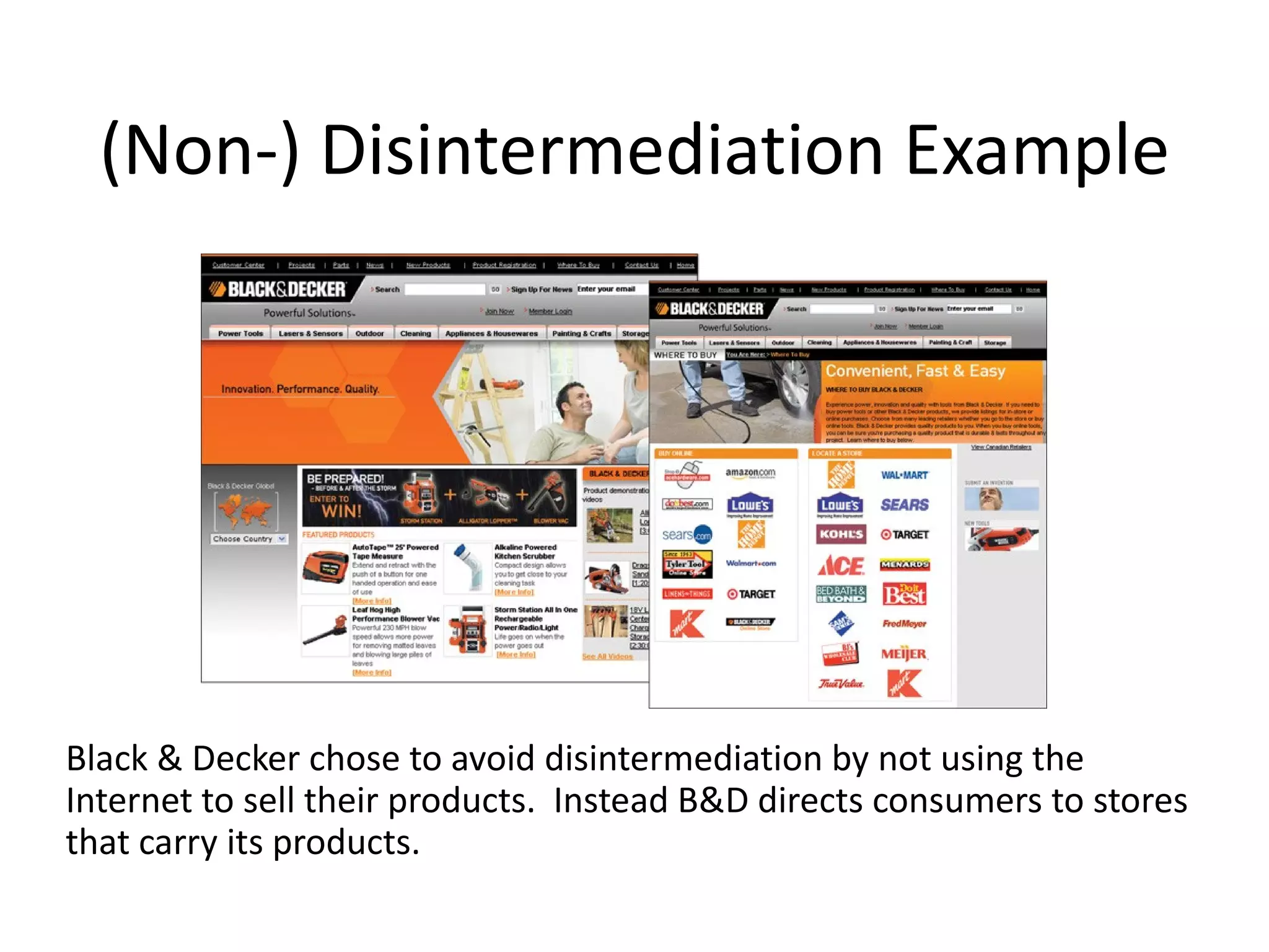 (Non-) Disintermediation Example




Black & Decker chose to avoid disintermediation by not using the
Internet to sell their products. Instead B&D directs consumers to stores
that carry its products.
 
