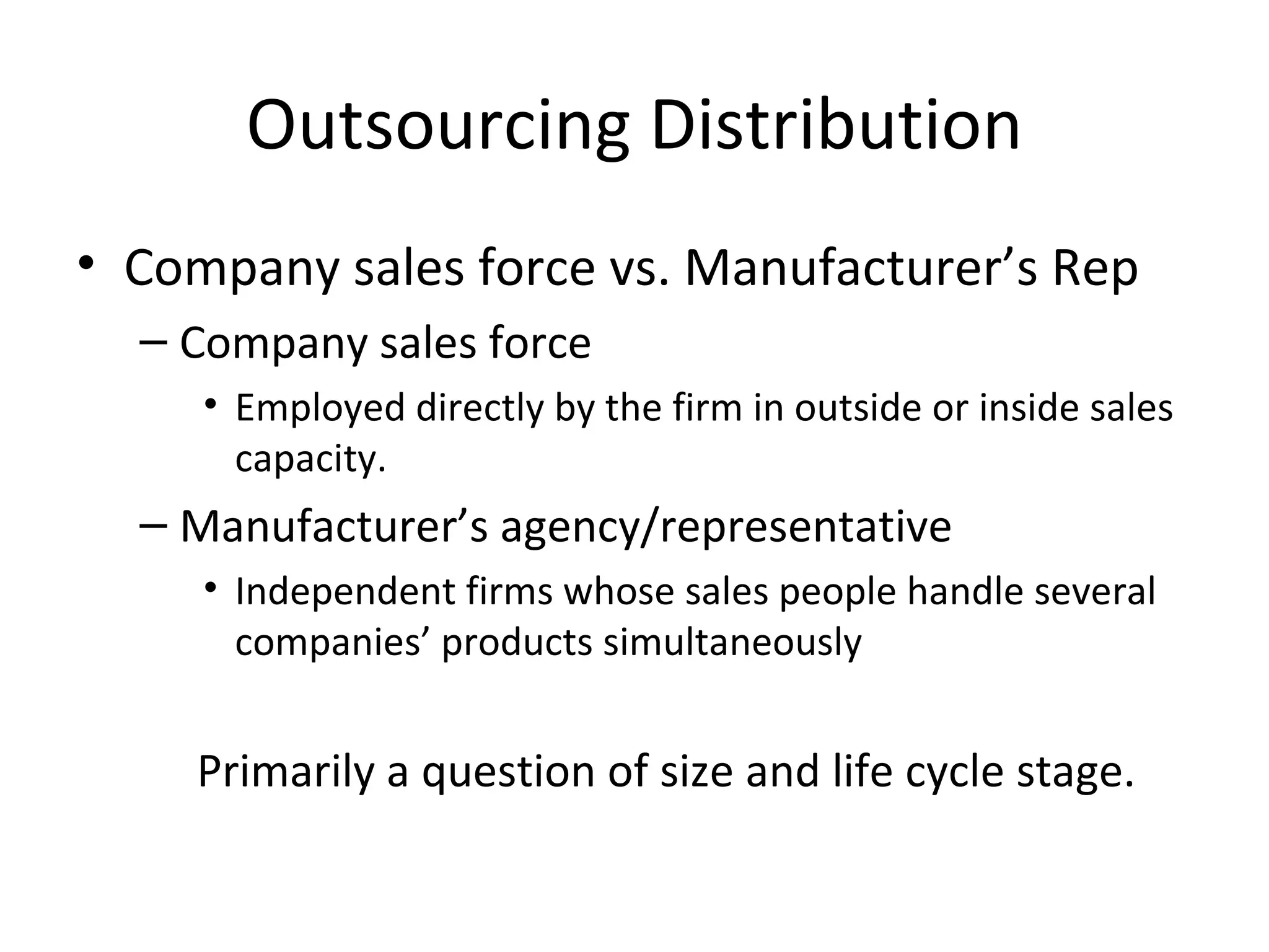 Outsourcing Distribution
• Company sales force vs. Manufacturer’s Rep
  – Company sales force
     • Employed directly by the firm in outside or inside sales
       capacity.
  – Manufacturer’s agency/representative
     • Independent firms whose sales people handle several
       companies’ products simultaneously


    Primarily a question of size and life cycle stage.
 