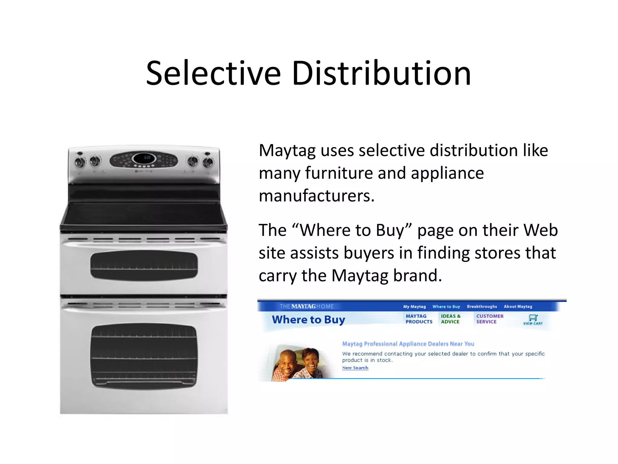 Selective Distribution
       Maytag uses selective distribution like
       many furniture and appliance
       manufacturers.
       The “Where to Buy” page on their Web
       site assists buyers in finding stores that
       carry the Maytag brand.
 