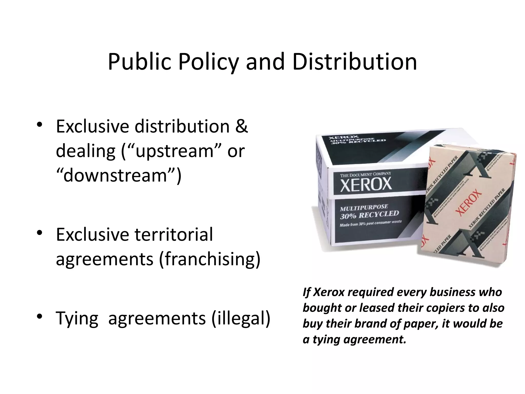 Public Policy and Distribution

• Exclusive distribution &
  dealing (“upstream” or
  “downstream”)

• Exclusive territorial
  agreements (franchising)
                               If Xerox required every business who
                               bought or leased their copiers to also
• Tying agreements (illegal)   buy their brand of paper, it would be
                               a tying agreement.
 